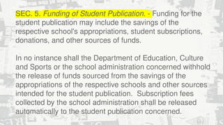 SEC. 5. Funding of Student Publication. - Funding for the
student publication may include the savings of the
respective school's appropriations, student subscriptions,
donations, and other sources of funds.
In no instance shall the Department of Education, Culture
and Sports or the school administration concerned withhold
the release of funds sourced from the savings of the
appropriations of the respective schools and other sources
intended for the student publication. Subscription fees
collected by the school administration shall be released
automatically to the student publication concerned.
 