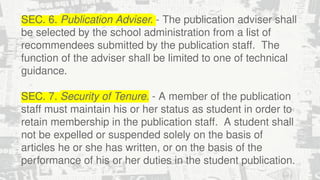 SEC. 6. Publication Adviser. - The publication adviser shall
be selected by the school administration from a list of
recommendees submitted by the publication staff. The
function of the adviser shall be limited to one of technical
guidance.
SEC. 7. Security of Tenure. - A member of the publication
staff must maintain his or her status as student in order to
retain membership in the publication staff. A student shall
not be expelled or suspended solely on the basis of
articles he or she has written, or on the basis of the
performance of his or her duties in the student publication.
 