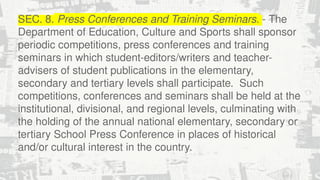 SEC. 8. Press Conferences and Training Seminars. - The
Department of Education, Culture and Sports shall sponsor
periodic competitions, press conferences and training
seminars in which student-editors/writers and teacher-
advisers of student publications in the elementary,
secondary and tertiary levels shall participate. Such
competitions, conferences and seminars shall be held at the
institutional, divisional, and regional levels, culminating with
the holding of the annual national elementary, secondary or
tertiary School Press Conference in places of historical
and/or cultural interest in the country.
 