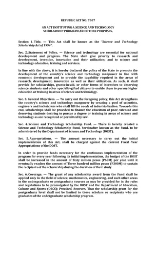 REPUBLIC ACT NO. 7687

                AN ACT INSTITUTING A SCIENCE AND TECHNOLOGY
                 SCHOLARSHIP PROGRAM AND OTHER PURPOSES.


Section 1. Title. — This Act shall be known as the "Science and Technology
Scholarship Act of 1994".

Sec. 2. Statement of Policy. — Science and technology are essential for national
development and progress. The State shall give priority to research and
development, invention, innovation and their utilization; and to science and
technology education, training and services.

In line with the above, it is hereby declared the policy of the State to promote the
development of the country's science and technology manpower in line with
economic development and to provide the capability required in the areas of
research, development, innovation as well as their utilization. As such, it shall
provide for scholarships, grants-in-aid, or other forms of incentives to deserving
science students and other specially-gifted citizens to enable them to pursue higher
education or training in areas of science and technology.

Sec. 3. General Objectives. — To carry out the foregoing policy, this Act strengthens
the country's science and technology manpower by creating a pool of scientists,
engineers and technicians who shall fill the needs of industrialization. Towards this
end, scholarships shall be provided to finance the education of poor, talented and
deserving students desiring to pursue a degree or training in areas of science and
technology as are recognized or permitted by law.

Sec. 4. Science and Technology Scholarship Fund. — There is hereby created a
Science and Technology Scholarship Fund, hereinafter known as the Fund, to be
administered by the Department of Science and Technology (DOST).

Sec. 5. Appropriations. — The amount necessary to carry out the initial
implementation of this Act, shall be charged against the current Fiscal Year
Appropriations of the DOST.

In order to provide funds necessary for the continuous implementation of the
program for every year following its initial implementation, the budget of the DOST
shall be increased in the amount of Sixty million pesos (P60M) per year until it
eventually reaches the amount of Three hundred million pesos (P300M) to sustain
the recipients of the scholarship during the duration of their study.

Sec. 6. Coverage. — The grant of any scholarship award from the Fund shall be
applied only in the field of science, mathematics, engineering, and such other areas
in the undergraduate or postgraduate courses as may be provided for in the rules
and regulations to be promulgated by the DOST and the Department of Education,
Culture and Sports (DECS): Provided, however, That the scholarship grant for the
postgraduate level shall not be limited to those scholars or recipients who are
graduates of the undergraduate scholarship program.
 