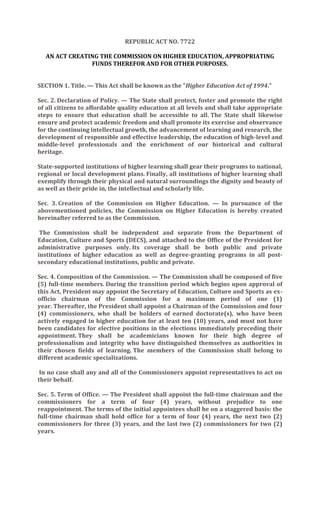 REPUBLIC ACT NO. 7722

  AN ACT CREATING THE COMMISSION ON HIGHER EDUCATION, APPROPRIATING
               FUNDS THEREFOR AND FOR OTHER PURPOSES.


SECTION 1. Title. — This Act shall be known as the "Higher Education Act of 1994."

Sec. 2. Declaration of Policy. — The State shall protect, foster and promote the right
of all citizens to affordable quality education at all levels and shall take appropriate
steps to ensure that education shall be accessible to all. The State shall likewise
ensure and protect academic freedom and shall promote its exercise and observance
for the continuing intellectual growth, the advancement of learning and research, the
development of responsible and effective leadership, the education of high-level and
middle-level professionals and the enrichment of our historical and cultural
heritage.

State-supported institutions of higher learning shall gear their programs to national,
regional or local development plans. Finally, all institutions of higher learning shall
exemplify through their physical and natural surroundings the dignity and beauty of
as well as their pride in, the intellectual and scholarly life.

Sec. 3. Creation of the Commission on Higher Education. — In pursuance of the
abovementioned policies, the Commission on Higher Education is hereby created
hereinafter referred to as the Commission.

 The Commission shall be independent and separate from the Department of
Education, Culture and Sports (DECS), and attached to the Office of the President for
administrative purposes only. Its coverage shall be both public and private
institutions of higher education as well as degree-granting programs in all post-
secondary educational institutions, public and private.

Sec. 4. Composition of the Commission. — The Commission shall be composed of five
(5) full-time members. During the transition period which begins upon approval of
this Act, President may appoint the Secretary of Education, Culture and Sports as ex-
officio chairman of the Commission for a maximum period of one (1)
year. Thereafter, the President shall appoint a Chairman of the Commission and four
(4) commissioners, who shall be holders of earned doctorate(s), who have been
actively engaged in higher education for at least ten (10) years, and must not have
been candidates for elective positions in the elections immediately preceding their
appointment. They shall be academicians known for their high degree of
professionalism and integrity who have distinguished themselves as authorities in
their chosen fields of learning. The members of the Commission shall belong to
different academic specializations.

 In no case shall any and all of the Commissioners appoint representatives to act on
their behalf.

Sec. 5. Term of Office. — The President shall appoint the full-time chairman and the
commissioners for a term of four (4) years, without prejudice to one
reappointment. The terms of the initial appointees shall be on a staggered basis: the
full-time chairman shall hold office for a term of four (4) years, the next two (2)
commissioners for three (3) years, and the last two (2) commissioners for two (2)
years.
 