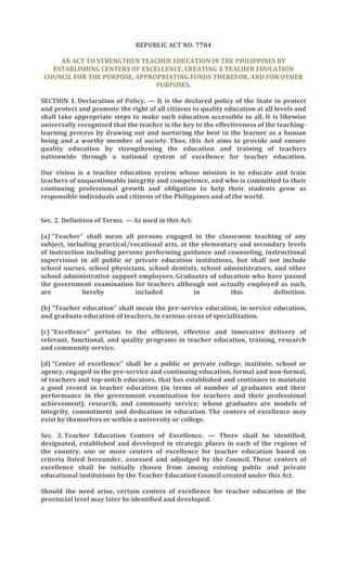 REPUBLIC ACT NO. 7784

     AN ACT TO STRENGTHEN TEACHER EDUCATION IN THE PHILIPPINES BY
   ESTABLISHING CENTERS OF EXCELLENCE, CREATING A TEACHER EDUCATION
 COUNCIL FOR THE PURPOSE, APPROPRIATING FUNDS THEREFOR, AND FOR OTHER
                               PURPOSES.

SECTION 1. Declaration of Policy. — It is the declared policy of the State to protect
and protect and promote the right of all citizens to quality education at all levels and
shall take appropriate steps to make such education accessible to all. It is likewise
universally recognized that the teacher is the key to the effectiveness of the teaching-
learning process by drawing out and nurturing the best in the learner as a human
being and a worthy member of society. Thus, this Act aims to provide and ensure
quality education by strengthening the education and training of teachers
nationwide through a national system of excellence for teacher education.

Our vision is a teacher education system whose mission is to educate and train
teachers of unquestionable integrity and competence, and who is committed to their
continuing professional growth and obligation to help their students grow as
responsible individuals and citizens of the Philippines and of the world.


Sec. 2. Definition of Terms. — As used in this Act:

(a) "Teacher" shall mean all persons engaged in the classroom teaching of any
subject, including practical/vocational arts, at the elementary and secondary levels
of instruction including persons performing guidance and counseling, instructional
supervision in all public or private education institutions, but shall not include
school nurses, school physicians, school dentists, school administrators, and other
school administrative support employees. Graduates of education who have passed
the government examination for teachers although not actually employed as such,
are           hereby          included             in        this         definition.

(b) "Teacher education" shall mean the pre-service education, in-service education,
and graduate education of teachers, in various areas of specialization.

(c) "Excellence" pertains to the efficient, effective and innovative delivery of
relevant, functional, and quality programs in teacher education, training, research
and community service.

(d) "Center of excellence" shall be a public or private college, institute, school or
agency, engaged in the pre-service and continuing education, formal and non-formal,
of teachers and top-notch educators, that has established and continues to maintain
a good record in teacher education (in terms of number of graduates and their
performance in the government examination for teachers and their professional
achievement), research, and community service; whose graduates are models of
integrity, commitment and dedication in education. The centers of excellence may
exist by themselves or within a university or college.

Sec. 3. Teacher Education Centers of Excellence. — There shall be identified,
designated, established and developed in strategic places in each of the regions of
the country, one or more centers of excellence for teacher education based on
criteria listed hereunder, assessed and adjudged by the Council. These centers of
excellence shall be initially chosen from among existing public and private
educational institutions by the Teacher Education Council created under this Act.

Should the need arise, certain centers of excellence for teacher education at the
provincial level may later be identified and developed.
 