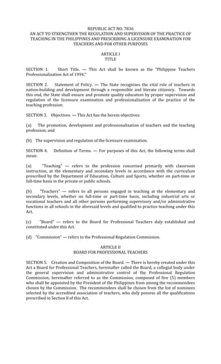 REPUBLIC ACT NO. 7836
  AN ACT TO STRENGTHEN THE REGULATION AND SUPERVISION OF THE PRACTICE OF
  TEACHING IN THE PHILIPPINES AND PRESCRIBING A LICENSURE EXAMINATION FOR
                     TEACHERS AND FOR OTHER PURPOSES

                                         ARTICLE I
                                          TITLE

SECTION 1.       Short Title. — This Act shall be known as the "Philippine Teachers
Professionalization Act of 1994."

SECTION 2.      Statement of Policy. — The State recognizes the vital role of teachers in
nation-building and development through a responsible and literate citizenry. Towards
this end, the State shall ensure and promote quality education by proper supervision and
regulation of the licensure examination and professionalization of the practice of the
teaching profession.

SECTION 3. Objectives. — This Act has the herein objectives:

(a) The promotion, development and professionalization of teachers and the teaching
profession; and

(b) The supervision and regulation of the licensure examination.

SECTION 4.     Definition of Terms. — For purposes of this Act, the following terms shall
mean:

(a)      "Teaching" — refers to the profession concerned primarily with classroom
instruction, at the elementary and secondary levels in accordance with the curriculum
prescribed by the Department of Education, Culture and Sports, whether on part-time or
full-time basis in the private or public schools.

(b)    "Teachers" — refers to all persons engaged in teaching at the elementary and
secondary levels, whether on full-time or part-time basis, including industrial arts or
vocational teachers and all other persons performing supervisory and/or administrative
functions in all schools in the aforesaid levels and qualified to practice teaching under this
Act.

(c)    "Board" — refers to the Board for Professional Teachers duly established and
constituted under this Act.

(d) "Commission" — refers to the Professional Regulation Commission.

                                     ARTICLE II
                          BOARD FOR PROFESSIONAL TEACHERS

SECTION 5. Creation and Composition of the Board. — There is hereby created under this
Act a Board for Professional Teachers, hereinafter called the Board, a collegial body under
the general supervision and administrative control of the Professional Regulation
Commission, hereinafter referred to as the Commission, composed of five (5) members
who shall be appointed by the President of the Philippines from among the recommendees
chosen by the Commission. The recommendees shall be chosen from the list of nominees
selected by the accredited association of teachers, who duly possess all the qualifications
prescribed in Section 8 of this Act.
 
