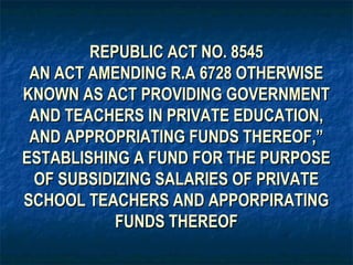 REPUBLIC ACT NO. 8545
 AN ACT AMENDING R.A 6728 OTHERWISE
KNOWN AS ACT PROVIDING GOVERNMENT
 AND TEACHERS IN PRIVATE EDUCATION,
 AND APPROPRIATING FUNDS THEREOF,”
ESTABLISHING A FUND FOR THE PURPOSE
 OF SUBSIDIZING SALARIES OF PRIVATE
SCHOOL TEACHERS AND APPORPIRATING
           FUNDS THEREOF
 