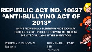 REPUBLIC ACT NO. 10627
“ANTI-BULLYING ACT OF
2013”
AN ACT REQUIRING ALL ELEMENTARY AND SECONDARY
SCHOOLS TO ADOPT POLICIES TO PREVENT AND ADDRESS
THE ACTS OF BULLYING IN THEIR INSTITUTIONS
RODENA E. PADONAN
Reporter
JOHN PAUL C. PAJE,
EdD
Instructor
 
