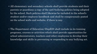 • All elementary and secondary schools shall provide students and their
parents or guardians a copy of the anti-bullying policies being adopted
by the school. Such policies shall likewise be included in the school’s
student and/or employee handbook and shall be conspicuously posted
on the school walls and website, if there is any.
• The Department of Education (DepED) shall include in its training
programs, courses or activities which shall provide opportunities for
school administrators, teachers and other employees to develop their
knowledge and skills in preventing or responding to any bullying act.
 