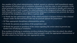 Any member of the school administration, student, parent or volunteer shall immediately report
any instance of bullying or act of retaliation witnessed, or that has come to one’s attention, to the
school principal or school officer or person so designated by the principal to handle such issues, or
both. Upon receipt of such a report, the school principal or the designated school officer or person
shall promptly investigate. If it is determined that bullying or retaliation has occurred, the school
principal or the designated school officer or person shall:
• (a) Notify the law enforcement agency if the school principal or designee believes that criminal
charges under the Revised Penal Code may be pursued against the perpetrator;
• (b) Take appropriate disciplinary administrative action;
• (c) Notify the parents or guardians of the perpetrator; and
• (d) Notify the parents or guardians of the victim regarding the action taken to prevent any
further acts of bullying or retaliation.
If an incident of bullying or retaliation involves students from more than one school, the school
first informed of the bullying or retaliation shall promptly notify the appropriate administrator of
the other school so that both may take appropriate action.
 