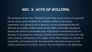 SEC. 2. ACTS OF BULLYING.
For purposes of this Act, “bullying” shall refer to any severe or repeated
use by one or more students of a written, verbal or electronic
expression, or a physical act or gesture, or any combination thereof,
directed at another student that has the effect of actually causing or
placing the latter in reasonable fear of physical or emotional harm or
damage to his property; creating a hostile environment at school for the
other student; infringing on the rights of the other student at school; or
materially and substantially disrupting the education process or the
orderly operation of a school; such as, but not limited to, the following:
 
