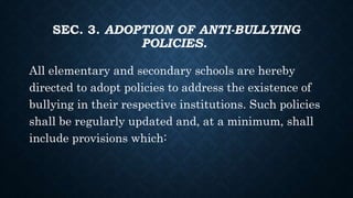 SEC. 3. ADOPTION OF ANTI-BULLYING
POLICIES.
All elementary and secondary schools are hereby
directed to adopt policies to address the existence of
bullying in their respective institutions. Such policies
shall be regularly updated and, at a minimum, shall
include provisions which:
 