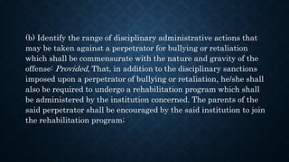 (b) Identify the range of disciplinary administrative actions that
may be taken against a perpetrator for bullying or retaliation
which shall be commensurate with the nature and gravity of the
offense: Provided, That, in addition to the disciplinary sanctions
imposed upon a perpetrator of bullying or retaliation, he/she shall
also be required to undergo a rehabilitation program which shall
be administered by the institution concerned. The parents of the
said perpetrator shall be encouraged by the said institution to join
the rehabilitation program;
 