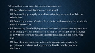 (c) Establish clear procedures and strategies for:
• (1) Reporting acts of bullying or retaliation;
• (2) Responding promptly to and investigating reports of bullying or
retaliation;
• (3) Restoring a sense of safety for a victim and assessing the student’s
need for protection;
• (4) Protecting from bullying or retaliation of a person who reports acts
of bullying, provides information during an investigation of bullying,
or is witness to or has reliable information about an act of bullying;
and
• (5) Providing counseling or referral to appropriate services for
perpetrators, victims and appropriate family members of said
students;
 