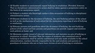 • (d) Enable students to anonymously report bullying or retaliation: Provided, however,
That no disciplinary administrative action shall be taken against a perpetrator solely on
the basis of an anonymous report;
• (e) Subject a student who knowingly makes a false accusation of bullying to disciplinary
administrative action;
• (f) Educate students on the dynamics of bullying, the anti-bullying policies of the school
as well as the mechanisms of such school for the anonymous reporting of acts of bullying
or retaliation;
• (g) Educate parents and guardians about the dynamics of bullying, the anti-bullying
policies of the school and how parents and guardians can provide support and reinforce
such policies at home; and
• (h) Maintain a public record of relevant information and statistics on acts of bullying or
retaliation in school: Provided, That the names of students who committed acts of
bullying or retaliation shall be strictly confidential and only made available to the school
administration, teachers directly responsible for the said students and parents or
guardians of students who are or have been victims of acts of bullying or retaliation.
 