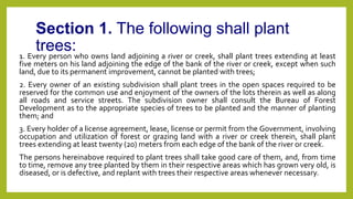 Section 1. The following shall plant
trees:
1. Every person who owns land adjoining a river or creek, shall plant trees extending at least
five meters on his land adjoining the edge of the bank of the river or creek, except when such
land, due to its permanent improvement, cannot be planted with trees;
2. Every owner of an existing subdivision shall plant trees in the open spaces required to be
reserved for the common use and enjoyment of the owners of the lots therein as well as along
all roads and service streets. The subdivision owner shall consult the Bureau of Forest
Development as to the appropriate species of trees to be planted and the manner of planting
them; and
3. Every holder of a license agreement, lease, license or permit from the Government, involving
occupation and utilization of forest or grazing land with a river or creek therein, shall plant
trees extending at least twenty (20) meters from each edge of the bank of the river or creek.
The persons hereinabove required to plant trees shall take good care of them, and, from time
to time, remove any tree planted by them in their respective areas which has grown very old, is
diseased, or is defective, and replant with trees their respective areas whenever necessary.
 