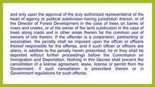 and only upon the approval of the duly authorized representative of the
head of agency or political subdivision having jurisdiction therein, or of
the Director of Forest Development in the case of trees on banks of
rivers and creeks, or of the owner of the land subdivision in the case of
trees along roads and in other areas therein for the common use of
owners of lots therein. If the offender is a corporation, partnership or
association, the penalty shall be imposed upon the officer or officers
thereof responsible for the offense, and if such officer or officers are
aliens, in addition to the penalty herein prescribed, he or they shall be
deported without further proceedings before the Commission on
Immigration and Deportation. Nothing in this Decree shall prevent the
cancellation of a license agreement, lease, license or permit from the
Government, if such cancellation is prescribed therein or in
Government regulations for such offense.
 