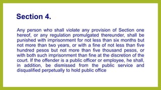 Section 4.
Any person who shall violate any provision of Section one
hereof, or any regulation promulgated thereunder, shall be
punished with imprisonment for not less than six months but
not more than two years, or with a fine of not less than five
hundred pesos but not more than five thousand pesos, or
with both such imprisonment than fine at the discretion of the
court. If the offender is a public officer or employee, he shall,
in addition, be dismissed from the public service and
disqualified perpetually to hold public office
 