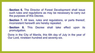 • Section 6. The Director of Forest Development shall issue
such rules and regulations as may be necessary to carry out
the purposes of this Decree.
• Section 7. All laws, rules and regulations, or parts thereof,
inconsistent herewith are hereby repealed.
• Section 8. This Decree shall take effect upon its
promulgation.
Done in the City of Manila, this 6th day of July in the year of
Our Lord, nineteen hundred and seventy-six.
 