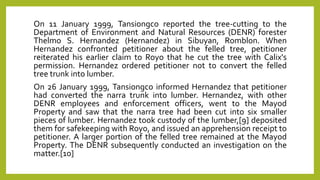 On 11 January 1999, Tansiongco reported the tree-cutting to the
Department of Environment and Natural Resources (DENR) forester
Thelmo S. Hernandez (Hernandez) in Sibuyan, Romblon. When
Hernandez confronted petitioner about the felled tree, petitioner
reiterated his earlier claim to Royo that he cut the tree with Calix's
permission. Hernandez ordered petitioner not to convert the felled
tree trunk into lumber.
On 26 January 1999, Tansiongco informed Hernandez that petitioner
had converted the narra trunk into lumber. Hernandez, with other
DENR employees and enforcement officers, went to the Mayod
Property and saw that the narra tree had been cut into six smaller
pieces of lumber. Hernandez took custody of the lumber,[9] deposited
them for safekeeping with Royo, and issued an apprehension receipt to
petitioner. A larger portion of the felled tree remained at the Mayod
Property. The DENR subsequently conducted an investigation on the
matter.[10]
 