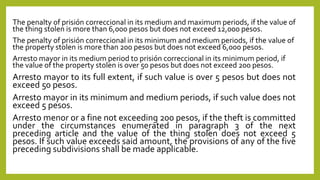 The penalty of prisión correccional in its medium and maximum periods, if the value of
the thing stolen is more than 6,000 pesos but does not exceed 12,000 pesos.
The penalty of prisión correccional in its minimum and medium periods, if the value of
the property stolen is more than 200 pesos but does not exceed 6,000 pesos.
Arresto mayor in its medium period to prisión correccional in its minimum period, if
the value of the property stolen is over 50 pesos but does not exceed 200 pesos.
Arresto mayor to its full extent, if such value is over 5 pesos but does not
exceed 50 pesos.
Arresto mayor in its minimum and medium periods, if such value does not
exceed 5 pesos.
Arresto menor or a fine not exceeding 200 pesos, if the theft is committed
under the circumstances enumerated in paragraph 3 of the next
preceding article and the value of the thing stolen does not exceed 5
pesos. If such value exceeds said amount, the provisions of any of the five
preceding subdivisions shall be made applicable.
 