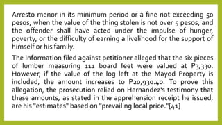 Arresto menor in its minimum period or a fine not exceeding 50
pesos, when the value of the thing stolen is not over 5 pesos, and
the offender shall have acted under the impulse of hunger,
poverty, or the difficulty of earning a livelihood for the support of
himself or his family.
The Information filed against petitioner alleged that the six pieces
of lumber measuring 111 board feet were valued at P3,330.
However, if the value of the log left at the Mayod Property is
included, the amount increases to P20,930.40. To prove this
allegation, the prosecution relied on Hernandez's testimony that
these amounts, as stated in the apprehension receipt he issued,
are his "estimates" based on "prevailing local price."[41]
 