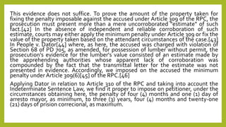 This evidence does not suffice. To prove the amount of the property taken for
fixing the penalty imposable against the accused under Article 309 of the RPC, the
prosecution must present more than a mere uncorroborated "estimate" of such
fact.[42] In the absence of independent and reliable corroboration of such
estimate, courts may either apply the minimum penalty under Article 309 or fix the
value of the property taken based on the attendant circumstances of the case.[43]
In People v. Dator[44] where, as here, the accused was charged with violation of
Section 68 of PD 705, as amended, for possession of lumber without permit, the
prosecution's evidence for the lumber's value consisted of an estimate made by
the apprehending authorities whose apparent lack of corroboration was
compounded by the fact that the transmittal letter for the estimate was not
presented in evidence. Accordingly, we imposed on the accused the minimum
penalty under Article 309(6)[45] of the RPC.[46]
Applying Dator in relation to Article 310 of the RPC and taking into account the
Indeterminate Sentence Law, we find it proper to impose on petitioner, under the
circumstances obtaining here, the penalty of four (4) months and one (1) day of
arresto mayor, as minimum, to three (3) years, four (4) months and twenty-one
(21) days of prision correcional, as maximum.
 