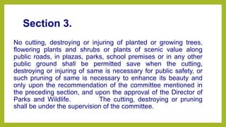 Section 3.
No cutting, destroying or injuring of planted or growing trees,
flowering plants and shrubs or plants of scenic value along
public roads, in plazas, parks, school premises or in any other
public ground shall be permitted save when the cutting,
destroying or injuring of same is necessary for public safety, or
such pruning of same is necessary to enhance its beauty and
only upon the recommendation of the committee mentioned in
the preceding section, and upon the approval of the Director of
Parks and Wildlife.1âшphi1 The cutting, destroying or pruning
shall be under the supervision of the committee.
 