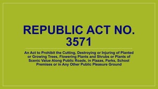 REPUBLIC ACT NO.
3571
An Act to Prohibit the Cutting, Destroying or Injuring of Planted
or Growing Trees, Flowering Plants and Shrubs or Plants of
Scenic Value Along Public Roads, in Plazas, Parks, School
Premises or in Any Other Public Pleasure Ground
 