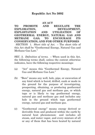 Republic Act No 5092
AN ACT
TO PROMOTE AND REGULATE THE
EXPLORATION, DEVELOPMENT,
EXPLOITATION AND UTILIZATION OF
GEOTHERMAL ENERGY, NATURAL GAS AND
METHANE GAS; TO ENCOURAGE ITS
CONSERVATION; AND FOR OTHER PURPOSES
SECTION 1. Short title of Act. – The short title of
this Act shall be “Geothermal Energy, Natural Gas and
Methane Gas Law.”
SEC. 2. Definition of terms. – When used in this Act,
the following terms shall, unless the context otherwise
indicates, have the following respective meanings:
(a) “Act” means this “Geothermal Energy, Natural
Gas and Methane Gas Law.”
(b) “Bore” means any well, hole, pipe, or excavation of
any kind which is bored, drilled, sunk or made in
the ground for the purpose of investigating,
prospecting, obtaining, or producing geothermal
energy, natural gas and methane gas, or which
taps or is likely to tap geothermal energy,
natural gas and methane gas and includes any
hole in the ground which taps geothermal
energy, natural gas and methane gas.
(c) “Geothermal energy” means energy derived or
derivable from and produced within the earth by
natural heat phenomenon: and includes all
steam, and water vapor, and every mixture of all
or any of them that has been heated by natural
 
