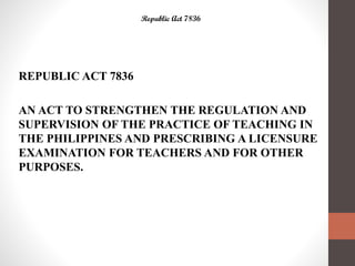 Republic Act 7836
REPUBLIC ACT 7836
AN ACT TO STRENGTHEN THE REGULATION AND
SUPERVISION OF THE PRACTICE OF TEACHING IN
THE PHILIPPINES AND PRESCRIBING A LICENSURE
EXAMINATION FOR TEACHERS AND FOR OTHER
PURPOSES.
 