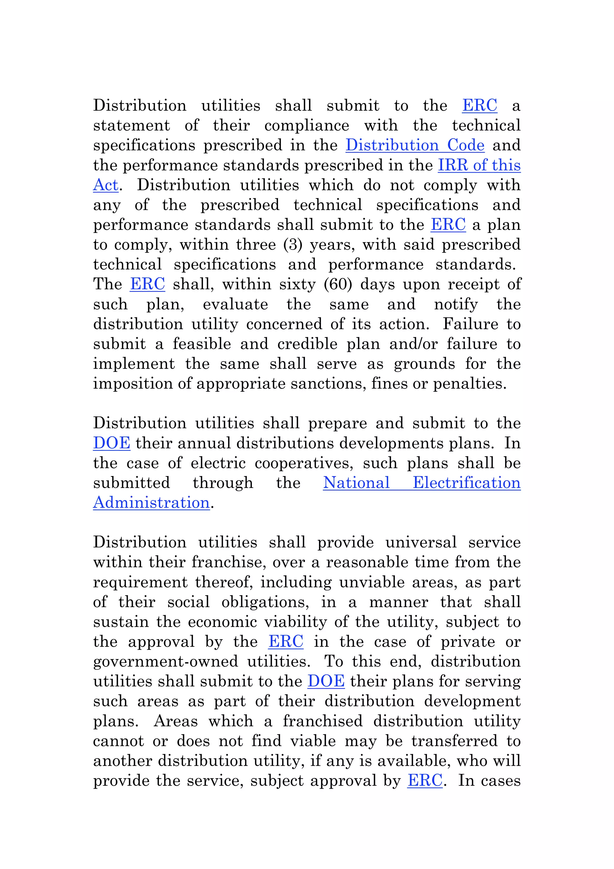 Distribution utilities shall submit to the ERC a
statement of their compliance with the technical
specifications prescribed in the Distribution Code and
the performance standards prescribed in the IRR of this
Act. Distribution utilities which do not comply with
any of the prescribed technical specifications and
performance standards shall submit to the ERC a plan
to comply, within three (3) years, with said prescribed
technical specifications and performance standards.
The ERC shall, within sixty (60) days upon receipt of
such plan, evaluate the same and notify the
distribution utility concerned of its action. Failure to
submit a feasible and credible plan and/or failure to
implement the same shall serve as grounds for the
imposition of appropriate sanctions, fines or penalties.
Distribution utilities shall prepare and submit to the
DOE their annual distributions developments plans. In
the case of electric cooperatives, such plans shall be
submitted through the National Electrification
Administration.
Distribution utilities shall provide universal service
within their franchise, over a reasonable time from the
requirement thereof, including unviable areas, as part
of their social obligations, in a manner that shall
sustain the economic viability of the utility, subject to
the approval by the ERC in the case of private or
government-owned utilities. To this end, distribution
utilities shall submit to the DOE their plans for serving
such areas as part of their distribution development
plans. Areas which a franchised distribution utility
cannot or does not find viable may be transferred to
another distribution utility, if any is available, who will
provide the service, subject approval by ERC. In cases
 