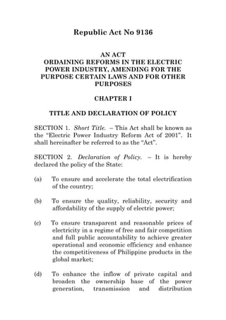 Republic Act No 9136
AN ACT
ORDAINING REFORMS IN THE ELECTRIC
POWER INDUSTRY, AMENDING FOR THE
PURPOSE CERTAIN LAWS AND FOR OTHER
PURPOSES
CHAPTER I
TITLE AND DECLARATION OF POLICY
SECTION 1. Short Title. – This Act shall be known as
the “Electric Power Industry Reform Act of 2001”. It
shall hereinafter be referred to as the “Act”.
SECTION 2. Declaration of Policy. – It is hereby
declared the policy of the State:
(a) To ensure and accelerate the total electrification
of the country;
(b) To ensure the quality, reliability, security and
affordability of the supply of electric power;
(c) To ensure transparent and reasonable prices of
electricity in a regime of free and fair competition
and full public accountability to achieve greater
operational and economic efficiency and enhance
the competitiveness of Philippine products in the
global market;
(d) To enhance the inflow of private capital and
broaden the ownership base of the power
generation, transmission and distribution
 
