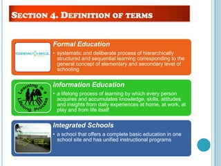 Formal Education
• systematic and deliberate process of hierarchically
structured and sequential learning corresponding to the
general concept of elementary and secondary level of
schooling
Information Education
• a lifelong process of learning by which every person
acquires and accumulates knowledge, skills, attitudes
and insights from daily experiences at home, at work, at
play and from life itself
Integrated Schools
• a school that offers a complete basic education in one
school site and has unified instructional programs
SECTION 4. DEFINITION OF TERMS
 