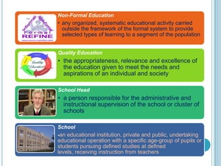 Non-Formal Education
• any organized, systematic educational activity carried
outside the framework of the formal system to provide
selected types of learning to a segment of the population
Quality Education
• the appropriateness, relevance and excellence of
the education given to meet the needs and
aspirations of an individual and society
School Head
• a person responsible for the administrative and
instructional supervision of the school or cluster of
schools
School
-an educational institution, private and public, undertaking
educational operation with a specific age-group of pupils or
students pursuing defined studies at defined
levels, receiving instruction from teachers
 