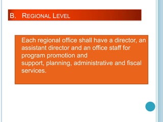 B. REGIONAL LEVEL
Each regional office shall have a director, an
assistant director and an office staff for
program promotion and
support, planning, administrative and fiscal
services.
 