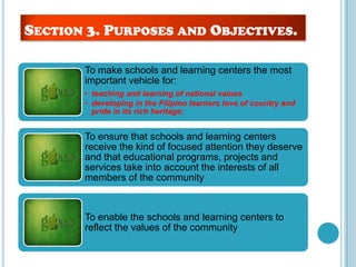 To make schools and learning centers the most
important vehicle for:
• teaching and learning of national values
• developing in the Filipino learners love of country and
pride in its rich heritage;
To ensure that schools and learning centers
receive the kind of focused attention they deserve
and that educational programs, projects and
services take into account the interests of all
members of the community
To enable the schools and learning centers to
reflect the values of the community
SECTION 3. PURPOSES AND OBJECTIVES.
 