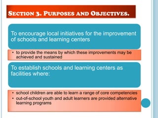 To encourage local initiatives for the improvement
of schools and learning centers
• to provide the means by which these improvements may be
achieved and sustained
To establish schools and learning centers as
facilities where:
• school children are able to learn a range of core competencies
• out-of-school youth and adult learners are provided alternative
learning programs
SECTION 3. PURPOSES AND OBJECTIVES.
 
