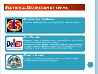 Alternative Learning System
• to provide a viable alternative to the existing formal education instruction
Basic Education
• education intended to meet basic learning needs which lays the foundation
on which subsequent learning can be based
• encompasses early childhood, elementary and high school education
as well as alternative learning systems for out-of-school youth and adult
learners and includes education for those with special needs
Cluster of Schools
• a group of schools which are geographically contiguous and brought
together to improve the learning outcomes
SECTION 4. DEFINITION OF TERMS
 