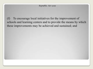 Republic Act 9155
(f) To encourage local initiatives for the improvement of
schools and learning centers and to provide the means by which
these improvements may be achieved and sustained; and
 