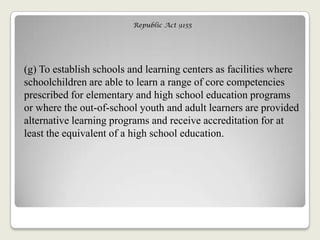Republic Act 9155
(g) To establish schools and learning centers as facilities where
schoolchildren are able to learn a range of core competencies
prescribed for elementary and high school education programs
or where the out-of-school youth and adult learners are provided
alternative learning programs and receive accreditation for at
least the equivalent of a high school education.
 