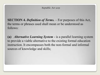 Republic Act 9155
SECTION 4. Definition of Terms. – For purposes of this Act,
the terms or phrases used shall mean or be understood as
follows:
(a) Alternative Learning System - is a parallel learning system
to provide a viable alternative to the existing formal education
instruction. It encompasses both the non-formal and informal
sources of knowledge and skills;
 