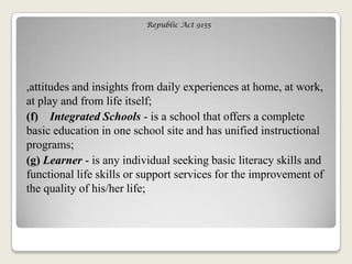 Republic Act 9155
,attitudes and insights from daily experiences at home, at work,
at play and from life itself;
(f) Integrated Schools - is a school that offers a complete
basic education in one school site and has unified instructional
programs;
(g) Learner - is any individual seeking basic literacy skills and
functional life skills or support services for the improvement of
the quality of his/her life;
 