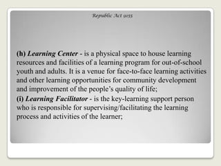 Republic Act 9155
(h) Learning Center - is a physical space to house learning
resources and facilities of a learning program for out-of-school
youth and adults. It is a venue for face-to-face learning activities
and other learning opportunities for community development
and improvement of the people‘s quality of life;
(i) Learning Facilitator - is the key-learning support person
who is responsible for supervising/facilitating the learning
process and activities of the learner;
 