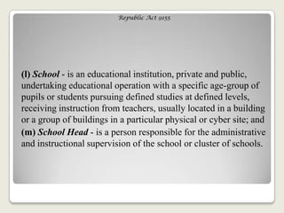 Republic Act 9155
(l) School - is an educational institution, private and public,
undertaking educational operation with a specific age-group of
pupils or students pursuing defined studies at defined levels,
receiving instruction from teachers, usually located in a building
or a group of buildings in a particular physical or cyber site; and
(m) School Head - is a person responsible for the administrative
and instructional supervision of the school or cluster of schools.
 