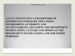 Republic Act 9155
AN ACT INSTITUTING A FRAMEWORK OF
GOVERNANCE FOR BASIC EDUCATION,
ESTABLISHING AUTHORITY AND
ACCOUNTABILITY, RENAMING THE DEPARTMENT
OF EDUCATION, CULTURE AND SPORTS AS THE
DEPARTMENT OF EDUCATION, AND FOR OTHER
PURPOSES
 