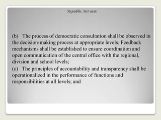 Republic Act 9155
(b) The process of democratic consultation shall be observed in
the decision-making process at appropriate levels. Feedback
mechanisms shall be established to ensure coordination and
open communication of the central office with the regional,
division and school levels;
(c) The principles of accountability and transparency shall be
operationalized in the performance of functions and
responsibilities at all levels; and
 