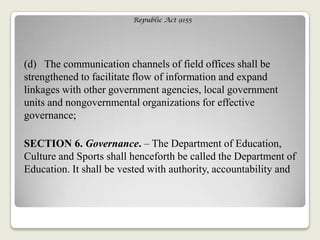 Republic Act 9155
(d) The communication channels of field offices shall be
strengthened to facilitate flow of information and expand
linkages with other government agencies, local government
units and nongovernmental organizations for effective
governance;
SECTION 6. Governance. – The Department of Education,
Culture and Sports shall henceforth be called the Department of
Education. It shall be vested with authority, accountability and
 