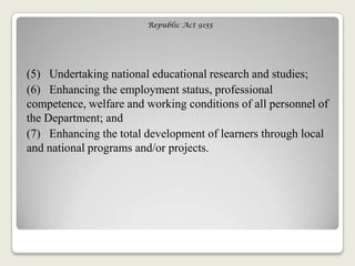Republic Act 9155
(5) Undertaking national educational research and studies;
(6) Enhancing the employment status, professional
competence, welfare and working conditions of all personnel of
the Department; and
(7) Enhancing the total development of learners through local
and national programs and/or projects.
 