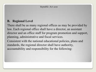 Republic Act 9155
B. Regional Level
There shall be as many regional offices as may be provided by
law. Each regional office shall have a director, an assistant
director and an office staff for program promotion and support,
planning, administrative and fiscal services.
Consistent with the national educational policies, plans and
standards, the regional director shall have authority,
accountability and responsibility for the following:
 
