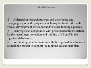 Republic Act 9155
(5) Undertaking research projects and developing and
managing regionwide projects which may be funded through
official development assistance and/or other funding agencies;
(6) Ensuring strict compliance with prescribed national criteria
for the recruitment, selection and training of all staff in the
region and divisions;
(7) Formulating, in coordination with the regional development
council, the budget to support the regional educational plan
 