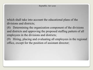 Republic Act 9155
which shall take into account the educational plans of the
divisions and districts;
(8) Determining the organization component of the divisions
and districts and approving the proposed staffing pattern of all
employees in the divisions and districts;
(9) Hiring, placing and evaluating all employees in the regional
office, except for the position of assistant director;
 