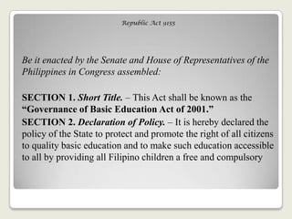 Republic Act 9155
Be it enacted by the Senate and House of Representatives of the
Philippines in Congress assembled:
SECTION 1. Short Title. – This Act shall be known as the
“Governance of Basic Education Act of 2001.”
SECTION 2. Declaration of Policy. – It is hereby declared the
policy of the State to protect and promote the right of all citizens
to quality basic education and to make such education accessible
to all by providing all Filipino children a free and compulsory
 